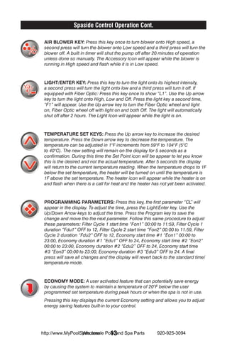 Spaside Control Operation Cont.

 AIR BLOWER KEY: Press this key once to turn blower onto High speed, a
 second press will turn the blower onto Low speed and a third press will turn the
 blower off. A built in timer will shut the pump off after 20 minutes of operation
 unless done so manually. The Accessory Icon will appear while the blower is
 running in High speed and flash while it is in Low speed.



 LIGHT/ENTER KEY: Press this key to turn the light onto its highest intensity,
 a second press will turn the light onto low and a third press will turn it off. If
 equipped with Fiber Optic: Press this key once to show “L1”. Use the Up arrow
 key to turn the light onto High, Low and Off. Press the light key a second time,
 “F1” will appear. Use the Up arrow key to turn the Fiber Optic wheel and light
 on, Fiber Optic wheel off with light on and both Off. The light will automatically
 shut off after 2 hours. The Light Icon will appear while the light is on.



 TEMPERATURE SET KEYS: Press the Up arrow key to increase the desired
 temperature. Press the Down arrow key to decrease the temperature. The
 temperature can be adjusted in 1°F increments from 59°F to 104°F (5°C
 to 40°C). The new setting will remain on the display for 5 seconds as a
 confirmation. During this time the Set Point icon will be appear to let you know
 this is the desired and not the actual temperature. After 5 seconds the display
 will return to the current temperature reading. When the temperature drops to 1F
 below the set temperature, the heater will be turned on until the temperature is
 1F above the set temperature. The heater icon will appear while the heater is on
 and flash when there is a call for heat and the heater has not yet been activated.



 PROGRAMMING PARAMETERS: Press this key, the first parameter “CL will       ”
 appear in the display. To adjust the time, press the Light/Enter key. Use the
 Up/Down Arrow keys to adjust the time. Press the Program key to save the
 change and move tho the next parameter. Follow this same procedure to adjust
 these parameters: Filter Cycle 1 start time “Fon1” 00:00 to 11:59, Filter Cycle 1
 duration “Fdu1” OFF to 12, Filter Cycle 2 start time “Fon2” 00:00 to 11:59, Filter
 Cycle 2 duration “Fdu2” OFF to 12, Economy start time #1 “Eon1” 00:00 to
 23:00, Economy duration #1 “Edu1” OFF to 24, Economy start time #2 “Eon2”
 00:00 to 23:00, Economy duration #2 “Edu2” OFF to 24, Economy start time
 #3 “Eon3” 00:00 to 23:00, Economy duration #3 “Edu3” OFF to 24. A final
 press will save all changes and the display will revert back to the standard time/
 temperature mode.



 ECONOMY MODE: A user activated feature that can potentially save energy
 by causing the system to maintain a temperature of 20°F below the user
 programmed set temperature during peak hours or when the spa is not in use.
 Pressing this key displays the current Economy setting and allows you to adjust
 energy saving features built-in to your control.




                  Wholesale 13
http://www.MyPoolSpas.com Pool and Spa Parts              920-925-3094
 