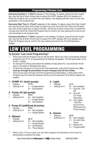 Programming Filtration Cont.
Economy Duration 2: (“Edu2”) appears in the display. To adjust, press the Enter (Light)
key. Use the Up & Down Arrow keys to adjust from OFF (always off) to 24 (always on).
Press the Program key to confirm the new setting. The display will then return to the next
parameter to be programmed.
Economy Start Time 3: (“Eon3”) appears in the display. To adjust, press the Enter (Light)
key. Use the Up & Down Arrow keys to adjust any hour from 00 to 23. Press the Program
key, then Enter (Light) key to adjust minutes, use the Up & Down Arrow keys to adjust the
minutes from 00 to 59. Press the Program key to confirm the new setting and move to the
next parameter to be programmed.
Economy Duration 3: (“Edu3”) appears in the display. To adjust, press the Enter (Light)
key. Use the Up & Down Arrow keys to adjust from OFF (always off) to 24 (always on).
Press the Program key to confirm the new setting and exit to the Time/Temperature
display.


 LOW LEVEL PROGRAMMING
To Access “Low Level Programming”:
•	   Press and hold the Program key for 20-seconds. When you have successfully entered
     programming "P1 X" (X representing the setting) will appear. The first parameter is the
     Pump 1 setting.
•	   To change the setting (see below for details) simply press the Up and Down Arrow
     keys to increase or decrease the value.
•	   To save the change or to move to the next parameter, press the Program key. (You
     must go through all parameters to save changes and exit this mode)
•	   Once you've gone through all of the programming parameters, a final press of the
     Program key will reset the spaside control and the standard (Time/Temp) display will
     appear.

1 - PUMP #1 (main pump):                        5 - Light:
•	 Display: 	          P1 X                     •	 Display:	            LI X
•	 Setting for X: 	    1 =	 Single-Speed        •	 Setting for X:	      0 =	 Not Installed
		                     2 =	 Dual-Speed          		                      1 =	 One l2V - On/
                                                                             Off
2 - Pump #2 (jet pump):                         		                      2 =	 One l2V -
•	 Display:	           P2 X                                                  (3) Three
•	 Setting for X: 	    0 =	 Not Installed                                    Intensities
		                     1 =	 Single-Speed        		                      3 =	 Two Lights
		                     2 =	 Dual-Speed                                       - One l2V
                                                                             (3) and One
3 - Pump #3 (additional jet pump):
                                                                             l20V(uses Circ.
•	 Display:	           P3 X
                                                                             Pump output)
•	 Setting for X:	     0 =	 Not Installed
		                     1 =	 Single-Speed        6 - Ozone:
                                                •	 Display:	            03 X
4 - Blower:
                                                •	 Setting for X:	      0 =	 Not Installed
•	 Display:	           bL X
                                                		                      1 =	 On with Filter
•	 Setting for X:	     0 =	 Not Installed
                                                                             Cycle
		                     1 =	 Single-Speed
                                                		                      2 =	 Always On
		                     2 =	 Dual-Speed
                                                		                      3 =	 Programable*
		                     3 =	 Three-Speed

*	   When a Circ. Pump is used, you can then program the Ozonator to be turned on
     periodically to sanitize the water.
                            Wholesale 16
          http://www.MyPoolSpas.com Pool and Spa Parts               920-925-3094
 