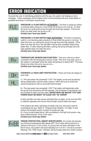 ERROR INDICATION
To assist the user in identifying problems with the spa, the system will display an error
message. These messages will be helpful when communicating with your local dealer or
qualified technician if a problem should arise.

               Pressure or Flow Switch Activated – The flow or pressure switch
               is sensing water pressure or flow while the pump is not running. To clear
               the error, try cycling the pump through low and high speeds. If this error
               does not clear when the pump is off......
               Contact your local spa dealer

               Pressure or Flow switch Not Activated – The flow or pressure
               switch is not sensing water pressure or flow while the pump is running. To
               clear the error, try cycling the pump through low and high speeds. If this
               does not clear the error, the spa filter may be dirty, possibly obstructing
               water flow. If, after cleaning the filter, cycling the pump through low and
               high speeds does not clear the error....
               Contact your local spa dealer


               Temperature sensor malfunction – This error will occur when
               a problem with the temperature sensor exists. This error may also occur if
               the system is activated while the water temperature is below 35°F. The best
               thing to do when this error occurs is to....
               Contact your local spa dealer


               Overheat or High-Limit Protection – There are three (3) stages of
               over heat:

               1 – The spa water has exceeded 112°F. The heater, pump and accessory
               will be deactivated until the water cools to 109°F. Be sure to check the
               actual temperature with an accurate thermometer.

               2 – The spa water has exceeded 119°F. The heater will deactivate while
               the pump and accessory will still operate. The air blower (if equipped) can
               be activated to help cool the water. WATER MUST BE BELOW 119°F AND
               POWER MUST BE RESET TO CLEAR THE “HL ERROR     ”

               A dirty spa filter can also cause restricted flow of water, so be sure the filter
               is cleaned regularly and ensure that all water shutoff valves are open.

               If the system has been operating normally until now, the pump may be
               overheating the spa. Refer to “Programming Filtration” on Page 15 and
               reduce the duration and/or number of cycles per day.
               3 – If you’ve eliminated items 1&2 as problems, the high limit sensor may
               have malfunctioned If this is the case, ...
               Contact your local spa dealer

               FREEZE PROTECTION, SMART WINTER MODE: this mode will activate
               any time the temperature falls below 59°F. This mode will be active for a
               period of 24-hours. In this mode, if a pump has not been activated in the
               last 2 hours, the system will automatically turn it on for 1-minute to prevent
               freezing. The “Filter Cycle” indicator will illuminate while this mode is active.

                            Wholesale 21
          http://www.MyPoolSpas.com Pool and Spa Parts                 920-925-3094
 