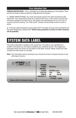 Error Indication Cont.
Freeze Protection – This is indicated by the filter light flashing on the topside. There
are two (2) levels of freeze protection integrated into the system.

1 – SMART WINTER MODE, this mode will activate anytime the water temperature falls
below 59°F. This mode will be active for a period of 24 hours. In this mode, if a pump has
not been activated in the last 2 hours, the system will automatically turn it on for one (1)
minute to prevent freezing. The “Filter Cycle” indicator will illuminate while the mode is
active.

2 – If the spa water temperature drops below 49°F, the heater & pump will be activated until
the water temperature reaches 50°F. While freeze protection is active no other functions
will be possible.




 SYSTEM DATA LABEL
The system data label is located on the control box. This label is very important and
contains information you will need to establish your electrical service. The voltage and
amperage ratings are shown on the bottom of the label. Product, Model, Serial and Code
numbers are also shown on the label.

Note: This information will be necessary if you should ever have to request warranty or any
      other type of service.




                                                                PS-97xx

                                                                HOR03-xxxx-
                                                                120     240
                                                                16      40/48
                                                                HQ-6000
                                                                1 PHASE - 60Hz
    Refer to NEC for Breaker Sizing




                            Wholesale 22
          http://www.MyPoolSpas.com Pool and Spa Parts               920-925-3094
 