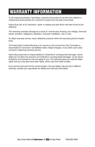 WARRANTY INFORMATION
To all original purchasers, HydroQuip, warrants this product to be free from defects in
material and workmanship for a period of 3 years from the date of purchase.

Hydro-Quip will, at it’s discretion, repair or replace any part which has been found to be
defective.

This warranty excludes damage as a result of: normal wear, freezing, low voltage, chemical
abuse, accident, negligence, alteration, improper installation, use or care.

To obtain warranty service, return defective products within the warranty period to Hydro-
Quip.

The Hydro-Quip Limited Warranty is for service on the control box only. Purchaser is
responsible for removal or reinstallation labor, freight charges, or any other such costs
incurred in obtaining warranty service.

Hydro-Quip assumes no responsibility for incidental or consequential damages. Some
states do not allow the exclusion of incidental or consequential damages, so the above
limitations and exclusions may not apply to you. This warranty gives you specific legal
rights and you may also have other rights, which vary from state to state.

If you are the end user for this control system, the spa dealer may provide a different
warranty; contact your spa dealer for details and warranty information.




                            Wholesale 23
          http://www.MyPoolSpas.com Pool and Spa Parts               920-925-3094
 