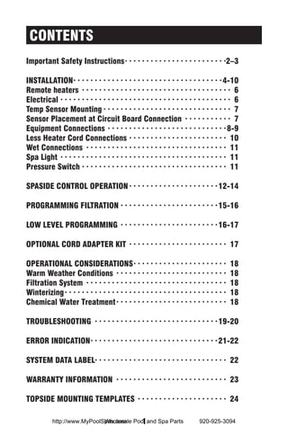 CONTENTS
Important Safety Instructions· ·  ·  ·  ·  ·  ·  ·  ·  ·  ·  ·  ·  ·  ·  ·  ·  ·  ·  ·  ·  ·  ·  · 2–3

INSTALLATION·  ·  ·  ·  ·  ·  ·  ·  ·  ·  ·  ·  ·  ·  ·  ·  ·  ·  ·  ·  ·  ·  ·  ·  ·  ·  ·  ·  ·  ·  ·  ·  ·  · 4-10
                     ·
Remote heaters · ·  ·  ·  ·  ·  ·  ·  ·  ·  ·  ·  ·  ·  ·  ·  ·  ·  ·  ·  ·  ·  ·  ·  ·  ·  ·  ·  ·  ·  ·  ·  ·  ·  ·  · 6
Electrical· ·  ·  ·  ·  ·  ·  ·  ·  ·  ·  ·  ·  ·  ·  ·  ·  ·  ·  ·  ·  ·  ·  ·  ·  ·  ·  ·  ·  ·  ·  ·  ·  ·  ·  ·  ·  ·  ·  ·  · 6
Temp Sensor Mounting· ·  ·  ·  ·  ·  ·  ·  ·  ·  ·  ·  ·  ·  ·  ·  ·  ·  ·  ·  ·  ·  ·  ·  ·  ·  ·  ·  ·  ·  · 7
Sensor Placement at Circuit Board Connection · ·  ·  ·  ·  ·  ·  ·  ·  ·  ·  · 7
Equipment Connections · ·  ·  ·  ·  ·  ·  ·  ·  ·  ·  ·  ·  ·  ·  ·  ·  ·  ·  ·  ·  ·  ·  ·  ·  ·  ·  · 8-9
Less Heater Cord Connections· ·  ·  ·  ·  ·  ·  ·  ·  ·  ·  ·  ·  ·  ·  ·  ·  ·  ·  ·  ·  ·  ·  · 10
Wet Connections · ·  ·  ·  ·  ·  ·  ·  ·  ·  ·  ·  ·  ·  ·  ·  ·  ·  ·  ·  ·  ·  ·  ·  ·  ·  ·  ·  ·  ·  ·  ·  ·  · 11
Spa Light · ·  ·  ·  ·  ·  ·  ·  ·  ·  ·  ·  ·  ·  ·  ·  ·  ·  ·  ·  ·  ·  ·  ·  ·  ·  ·  ·  ·  ·  ·  ·  ·  ·  ·  ·  ·  ·  ·  · 11
Pressure Switch· ·  ·  ·  ·  ·  ·  ·  ·  ·  ·  ·  ·  ·  ·  ·  ·  ·  ·  ·  ·  ·  ·  ·  ·  ·  ·  ·  ·  ·  ·  ·  ·  ·  · 11

SPASIDE CONTROL OPERATION· ·  ·  ·  ·  ·  ·  ·  ·  ·  ·  ·  ·  ·  ·  ·  ·  ·  ·  ·  · 12-14

PROGRAMMING FILTRATION· ·  ·  ·  ·  ·  ·  ·  ·  ·  ·  ·  ·  ·  ·  ·  ·  ·  ·  ·  ·  ·  · 15-16

LOW LEVEL PROGRAMMING · ·  ·  ·  ·  ·  ·  ·  ·  ·  ·  ·  ·  ·  ·  ·  ·  ·  ·  ·  ·  ·  · 16-17

OPTIONAL CORD ADAPTER KIT · ·  ·  ·  ·  ·  ·  ·  ·  ·  ·  ·  ·  ·  ·  ·  ·  ·  ·  ·  ·  ·  ·  · 17

OPERATIONAL CONSIDERATIONS· ·  ·  ·  ·  ·  ·  ·  ·  ·  ·  ·  ·  ·  ·  ·  ·  ·  ·  ·  ·  ·  ·                                    18
Warm Weather Conditions · ·  ·  ·  ·  ·  ·  ·  ·  ·  ·  ·  ·  ·  ·  ·  ·  ·  ·  ·  ·  ·  ·  ·  ·  ·  ·                          18
Filtration System · ·  ·  ·  ·  ·  ·  ·  ·  ·  ·  ·  ·  ·  ·  ·  ·  ·  ·  ·  ·  ·  ·  ·  ·  ·  ·  ·  ·  ·  ·  ·  ·  ·           18
Winterizing· ·  ·  ·  ·  ·  ·  ·  ·  ·  ·  ·  ·  ·  ·  ·  ·  ·  ·  ·  ·  ·  ·  ·  ·  ·  ·  ·  ·  ·  ·  ·  ·  ·  ·  ·  ·  ·  ·   18
Chemical Water Treatment· ·  ·  ·  ·  ·  ·  ·  ·  ·  ·  ·  ·  ·  ·  ·  ·  ·  ·  ·  ·  ·  ·  ·  ·  ·  ·                          18

TROUBLESHOOTING · ·  ·  ·  ·  ·  ·  ·  ·  ·  ·  ·  ·  ·  ·  ·  ·  ·  ·  ·  ·  ·  ·  ·  ·  ·  ·  ·  · 19-20

ERROR INDICATION·  ·  ·  ·  ·  ·  ·  ·  ·  ·  ·  ·  ·  ·  ·  ·  ·  ·  ·  ·  ·  ·  ·  ·  ·  ·  ·  ·  · 21-22
                 ·

SYSTEM DATA LABEL· · · · · · · · · · · · · · · · · · · · · · · · · · · · · · · 22

WARRANTY INFORMATION · ·  ·  ·  ·  ·  ·  ·  ·  ·  ·  ·  ·  ·  ·  ·  ·  ·  ·  ·  ·  ·  ·  ·  ·  ·  · 23

TOPSIDE MOUNTING TEMPLATES · ·  ·  ·  ·  ·  ·  ·  ·  ·  ·  ·  ·  ·  ·  ·  ·  ·  ·  ·  ·  · 24

                                  Wholesale  1
                http://www.MyPoolSpas.com Pool and Spa Parts                                                920-925-3094
 