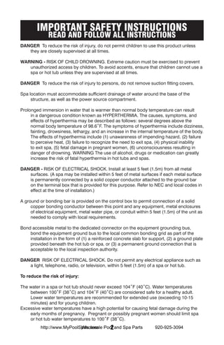 IMPORTANT SAFETY INSTRUCTIONS
              READ AND FOLLOW ALL INSTRUCTIONS
DANGER To reduce the risk of injury, do not permit children to use this product unless
   they are closely supervised at all times.

WARNING - RISK OF CHILD DROWNING. Extreme caution must be exercised to prevent
   unauthorized access by children. To avoid accents, ensure that children cannot use a
   spa or hot tub unless they are supervised at all times.

DANGER To reduce the risk of injury to persons, do not remove suction fitting covers.

Spa location must accommodate sufficient drainage of water around the base of the
     structure, as well as the power source compartment.

Prolonged immersion in water that is warmer than normal body temperature can result
     in a dangerous condition known as HYPERTHERMIA. The causes, symptoms, and
     effects of hyperthermia may be described as follows: several degrees above the
     normal body temperature of 98.6˚F. The symptoms of hyperthermia include dizziness,
     fainting, drowsiness, lethargy, and an increase in the internal temperature of the body.
     The effects of hyperthermia include (1) unawareness of impending hazard, (2) failure
     to perceive heat, (3) failure to recognize the need to exit spa, (4) physical inability
     to exit spa, (5) fetal damage in pregnant women, (6) unconsciousness resulting in
     danger of drowning. WARNING The use of alcohol, drugs or medication can greatly
     increase the risk of fatal hyperthermia in hot tubs and spas.

DANGER - RISK OF ELECTRICAL SHOCK. Install at least 5 feet (1.5m) from all metal
   surfaces. (A spa may be installed within 5 feet of metal surfaces if each metal surface
   is permanently connected by a solid copper conductor attached to the ground bar
   on the terminal box that is provided for this purpose. Refer to NEC and local codes in
   effect at the time of installation.)

A ground or bonding bar is provided on the control box to permit connection of a solid
     copper bonding conductor between this point and any equipment, metal enclosures
     of electrical equipment, metal water pipe, or conduit within 5 feet (1.5m) of the unit as
     needed to comply with local requirements.

Bond accessible metal to the dedicated connector on the equipment grounding bus,
    bond the equipment ground bus to the local common bonding grid as part of the
    installation in the form of (1) a reinforced concrete slab for support, (2) a ground plate
    provided beneath the hot tub or spa, or (3) a permanent ground connection that is
    acceptable to the local inspection authority.

DANGER RISK OF ELECTRICAL SHOCK. Do not permit any electrical appliance such as
   a light, telephone, radio, or television, within 5 feet (1.5m) of a spa or hot tub.

To reduce the risk of injury:

The water in a spa or hot tub should never exceed 104˚F (40˚C). Water temperatures
    between 100˚F (38˚C) and 104˚F (40˚C) are considered safe for a healthy adult.
    Lower water temperatures are recommended for extended use (exceeding 10-15
    minutes) and for young children.
Excessive water temperatures have a high potential for causing fetal damage during the
    early months of pregnancy. Pregnant or possibly pregnant women should limit spa
    or hot tub water temperatures to 100˚F (38˚C).
                            Wholesale  2
          http://www.MyPoolSpas.com Pool and Spa Parts               920-925-3094
 