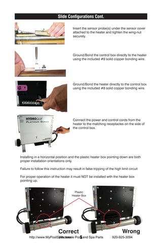 Slide Configurations Cont.

                                       Insert the sensor probe(s) under the sensor cover
                                       attached to the heater and tighten the wing-nut
                                       securely.




                                       Ground/Bond the control box directly to the heater
                                       using the included #8 solid copper bonding wire.




                                       Ground/Bond the heater directly to the control box
                                       using the included #8 solid copper bonding wire.




                                       Connect the power and control cords from the
                                       heater to the matching receptacles on the side of
                                       the control box.




Installing in a horizontal position and the plastic heater box pointing down are both
proper installation orientations only.

Failure to follow this instruction may result in false tripping of the high limit circuit

For proper operation of the heater it must NOT be installed with the heater box
pointing up.


                                         Plastic
                                       Heater Box




                            Correct                                          Wrong
                        Wholesale  5
      http://www.MyPoolSpas.com Pool and Spa Parts                   920-925-3094
 