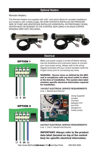 Optional Heaters
Remote Heaters:
The Remote Heaters are supplied with a 60” cord which allows for versatile installations
and locations with multiple angles. BE SURE HEATER IS INSTALLED ON PRESSURE
SIDE OF PUMP AND HEATER BOX INSTALLED HORIZONTAL OR PREFERABLY DOWN.
HEATER MUST BE BONDED TO THE CONTROL BOX USING A #8 SOLID COPPER
BONDING WIRE (NOT INCLUDED).




                                       Electrical
                                  Make sure power supply is turned off before starting.
                                  Use the illustrations and instruction below to connect
                                  your input power wiring. Always refer to the wiring
                                  diagram provided with your control (located inside the
                                  hinged cover) prior to connecting any wires.

                                  WARNING - Secure wires as defined by the NEC
                                  and in compliance with any local codes in effect
                                  at the time of installation. The system data label
                                  contains specific electrical information required
                                  for installation.
                                  120-VOLT ELECTRICAL SERVICE REQUIREMENTS:
                                  Line 1, Neutral and Ground.

                                                                      Using Supplied
                                                                      Jumper,
                                                                      Connect
                                                              P41     between P41
                                                                      and P54.
                                                                      (located on
                                                                      inside cover)
                                                        P54




                                  240-VOLT ELECTRICAL SERVICE REQUIREMENTS:
                                  Line 1, Line 2, Neutral and Ground.

                                  IMPORTANT: Always refer to the product
                                  data label (located on top of the control
                                  box) for specific electrical information.

                            Wholesale  6
          http://www.MyPoolSpas.com Pool and Spa Parts              920-925-3094
 