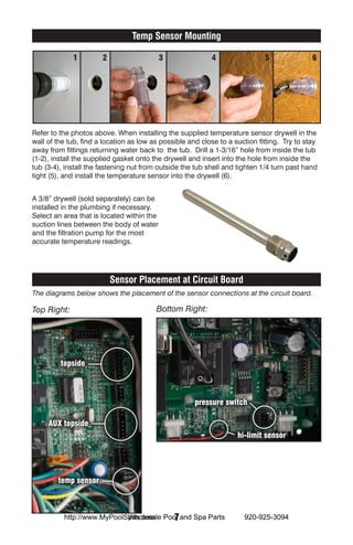 Temp Sensor Mounting

             1         2                    3              4                 5               6




Refer to the photos above. When installing the supplied temperature sensor drywell in the
wall of the tub, find a location as low as possible and close to a suction fitting. Try to stay
away from fittings returning water back to the tub. Drill a 1-3/16” hole from inside the tub
(1-2), install the supplied gasket onto the drywell and insert into the hole from inside the
tub (3-4), install the fastening nut from outside the tub shell and tighten 1/4 turn past hand
tight (5), and install the temperature sensor into the drywell (6).


A 3/8” drywell (sold separately) can be
installed in the plumbing if necessary.
Select an area that is located within the
suction lines between the body of water
and the filtration pump for the most
accurate temperature readings.




                           Sensor Placement at Circuit Board
The diagrams below shows the placement of the sensor connections at the circuit board.

Top Right:                               Bottom Right:




         topside



                                                      pressure switch

     AUX topside
                                                                    hi-limit sensor




        temp sensor



                            Wholesale  7
          http://www.MyPoolSpas.com Pool and Spa Parts                920-925-3094
 