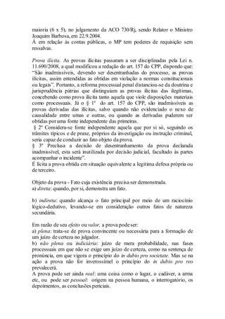 maioria (6 x 5), no julgamento da ACO 730/Rj, sendo Relator o Ministro
Joaquim Barbosa, em 22.9.2004.
Á em relação às contas públicas, o MP tem poderes de requisição sem
ressalvas.
Prova ilícita. As provas ilícitas passaram a ser disciplinadas pela Lei n.
11.690/2008, a qual modificou a redação do art. 157 do CPP, dispondo que:
“São inadmissíveis, devendo ser desentranhadas do processo, as provas
ilícitas, assim entendidas as obtidas em violação a normas constitucionais
ou legais”. Portanto, a reforma processual penal distanciou-se da doutrina e
jurisprudência pátrias que distinguiam as provas ilícitas das ilegítimas,
concebendo como prova ilícita tanto aquela que viole disposições materiais
como processuais. Já o § 1º do art. 157 do CPP, são inadmissíveis as
provas derivadas das ilícitas, salvo quando não evidenciado o nexo de
causalidade entre umas e outras, ou quando as derivadas puderem ser
obtidas poruma fonte independente das primeiras.
§ 2º Considera-se fonte independente aquela que por si só, seguindo os
trâmites típicos e de praxe, próprios da investigação ou instrução criminal,
seria capaz de conduzir ao fato objeto da prova.
§ 3º Preclusa a decisão de desentranhamento da prova declarada
inadmissível, esta será inutilizada por decisão judicial, facultado às partes
acompanhar o incidente”.
É lícita a prova obtida em situação equivalente a legitima defesa própria ou
de terceiro.
Objeto da prova - Fato cuja existência precisa ser demonstrada.
a) direta: quando, por si, demonstra um fato.
b) indireta: quando alcança o fato principal por meio de um raciocínio
lógico-dedutivo, levando-se em consideração outros fatos de natureza
secundária.
Em razão de seu efeito ou valor, a prova podeser:
a) plena: trata-se de prova convincente ou necessária para a formação de
um juízo de certeza no julgador.
b) não plena ou indiciária: juízo de mera probabilidade, nas fases
processuais em que não se exige um juízo de certeza, como na sentença de
pronúncia, em que vigora o princípio do in dubio pro societate. Mas se na
ação a prova não for inverossímel o princípio do in dubio pro reo
prevalecerá.
A prova pode ser ainda real: uma coisa como o lugar, o cadáver, a arma
etc, ou pode ser pessoal: origem na pessoa humana, o interrogatório, os
depoimentos, as conclusões periciais.
 