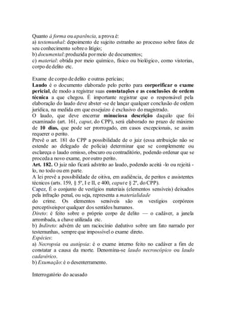 Quanto à forma ou aparência, a prova é:
a) testemunhal: depoimento de sujeito estranho ao processo sobre fatos de
seu conhecimento sobreo litígio;
b) documental:produzida pormeio de documentos;
c) material: obtida por meio químico, físico ou biológico, como vistorias,
corpo dedelito etc.
Exame de corpo dedelito e outras perícias;
Laudo é o documento elaborado pelo perito para corporificar o exame
pericial, de modo a registrar suas constatações e as conclusões de ordem
técnica a que chegou. É importante registrar que o responsável pela
elaboração do laudo deve abster -se de lançar qualquer conclusão de ordem
jurídica, na medida em que essejuízo é exclusivo do magistrado.
O laudo, que deve encerrar minuciosa descrição daquilo que foi
examinado (art. 161, caput, do CPP), será elaborado no prazo de máximo
de 10 dias, que pode ser prorrogado, em casos excepcionais, se assim
requerer o perito.
Prevê o art. 181 do CPP a possibilidade de o juiz (essa atribuição não se
estende ao delegado de polícia) determinar que se complemente ou
esclareça o laudo omisso, obscuro ou contraditório, podendo ordenar que se
procedaa novo exame, poroutro perito.
Art. 182. O juiz não ficará adstrito ao laudo, podendo aceitá -lo ou rejeitá -
lo, no todo ou em parte.
A lei prevê a possibilidade de oitiva, em audiência, de peritos e assistentes
técnicos (arts. 159, § 5º, I e II, e 400, capute § 2º, do CPP).
Capez, É o conjunto de vestígios materiais (elementos sensíveis) deixados
pela infração penal, ou seja, representa a materialidade
do crime. Os elementos sensíveis são os vestígios corpóreos
perceptíveispor qualquer dos sentidos humanos.
Direto: é feito sobre o próprio corpo de delito — o cadáver, a janela
arrombada, a chave utilizada etc.
b) Indireto: advém de um raciocínio dedutivo sobre um fato narrado por
testemunhas, sempre que impossível o exame direto.
Espécies:
a) Necropsia ou autópsia: é o exame interno feito no cadáver a fim de
constatar a causa da morte. Denomina-se laudo necroscópico ou laudo
cadavérico.
b) Exumação:é o desenterramento.
Interrogatório do acusado
 