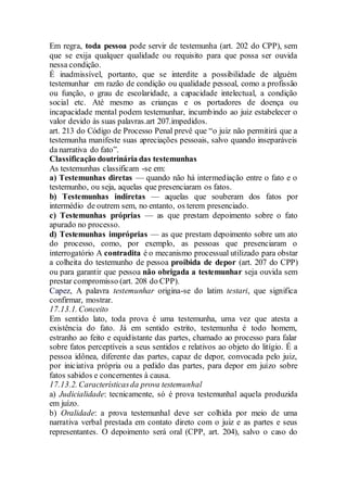 Em regra, toda pessoa pode servir de testemunha (art. 202 do CPP), sem
que se exija qualquer qualidade ou requisito para que possa ser ouvida
nessa condição.
É inadmissível, portanto, que se interdite a possibilidade de alguém
testemunhar em razão de condição ou qualidade pessoal, como a profissão
ou função, o grau de escolaridade, a capacidade intelectual, a condição
social etc. Até mesmo as crianças e os portadores de doença ou
incapacidade mental podem testemunhar, incumbindo ao juiz estabelecer o
valor devido às suas palavras.art 207.impedidos.
art. 213 do Código de Processo Penal prevê que “o juiz não permitirá que a
testemunha manifeste suas apreciações pessoais, salvo quando inseparáveis
da narrativa do fato”.
Classificação doutrinária das testemunhas
As testemunhas classificam -se em:
a) Testemunhas diretas — quando não há intermediação entre o fato e o
testemunho, ou seja, aquelas que presenciaram os fatos.
b) Testemunhas indiretas — aquelas que souberam dos fatos por
intermédio de outrem sem, no entanto, os terem presenciado.
c) Testemunhas próprias — as que prestam depoimento sobre o fato
apurado no processo.
d) Testemunhas impróprias — as que prestam depoimento sobre um ato
do processo, como, por exemplo, as pessoas que presenciaram o
interrogatório A contradita é o mecanismo processual utilizado para obstar
a colheita do testemunho de pessoa proibida de depor (art. 207 do CPP)
ou para garantir que pessoa não obrigada a testemunhar seja ouvida sem
prestar compromisso (art. 208 do CPP).
Capez, A palavra testemunhar origina-se do latim testari, que significa
confirmar, mostrar.
17.13.1. Conceito
Em sentido lato, toda prova é uma testemunha, uma vez que atesta a
existência do fato. Já em sentido estrito, testemunha é todo homem,
estranho ao feito e equidistante das partes, chamado ao processo para falar
sobre fatos perceptíveis a seus sentidos e relativos ao objeto do litígio. É a
pessoa idônea, diferente das partes, capaz de depor, convocada pelo juiz,
por iniciativa própria ou a pedido das partes, para depor em juízo sobre
fatos sabidos e concernentes à causa.
17.13.2. Característicasda prova testemunhal
a) Judicialidade: tecnicamente, só é prova testemunhal aquela produzida
em juízo.
b) Oralidade: a prova testemunhal deve ser colhida por meio de uma
narrativa verbal prestada em contato direto com o juiz e as partes e seus
representantes. O depoimento será oral (CPP, art. 204), salvo o caso do
 