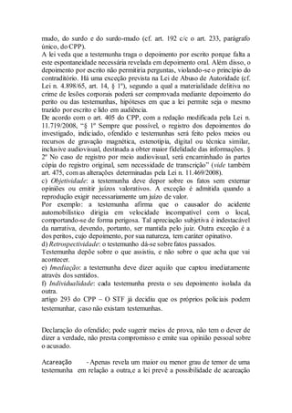 mudo, do surdo e do surdo-mudo (cf. art. 192 c/c o art. 233, parágrafo
único, do CPP).
A lei veda que a testemunha traga o depoimento por escrito porque falta a
este espontaneidade necessária revelada em depoimento oral. Além disso, o
depoimento por escrito não permitiria perguntas, violando-se o princípio do
contraditório. Há uma exceção prevista na Lei de Abuso de Autoridade (cf.
Lei n. 4.898/65, art. 14, § 1º), segundo a qual a materialidade delitiva no
crime de lesões corporais poderá ser comprovada mediante depoimento do
perito ou das testemunhas, hipóteses em que a lei permite seja o mesmo
trazido porescrito e lido em audiência.
De acordo com o art. 405 do CPP, com a redação modificada pela Lei n.
11.719/2008, “§ 1º Sempre que possível, o registro dos depoimentos do
investigado, indiciado, ofendido e testemunhas será feito pelos meios ou
recursos de gravação magnética, estenotipia, digital ou técnica similar,
inclusive audiovisual, destinada a obter maior fidelidade das informações. §
2º No caso de registro por meio audiovisual, será encaminhado às partes
cópia do registro original, sem necessidade de transcrição” (vide também
art. 475, com as alterações determinadas pela Lei n. 11.469/2008).
c) Objetividade: a testemunha deve depor sobre os fatos sem externar
opiniões ou emitir juízos valorativos. A exceção é admitida quando a
reprodução exigir necessariamente um juízo de valor.
Por exemplo: a testemunha afirma que o causador do acidente
automobilístico dirigia em velocidade incompatível com o local,
comportando-se de forma perigosa. Tal apreciação subjetiva é indestacável
da narrativa, devendo, portanto, ser mantida pelo juiz. Outra exceção é a
dos peritos, cujo depoimento, por sua natureza, tem caráter opinativo.
d) Retrospectividade: o testemunho dá-se sobrefatos passados.
Testemunha depõe sobre o que assistiu, e não sobre o que acha que vai
acontecer.
e) Imediação: a testemunha deve dizer aquilo que captou imediatamente
através dos sentidos.
f) Individualidade: cada testemunha presta o seu depoimento isolada da
outra.
artigo 293 do CPP – O STF já decidiu que os próprios policiais podem
testemunhar, caso não existam testemunhas.
Declaração do ofendido; pode sugerir meios de prova, não tem o dever de
dizer a verdade, não presta compromisso e emite sua opinião pessoal sobre
o acusado.
Acareação - Apenas revela um maior ou menor grau de temor de uma
testemunha em relação a outra,e a lei prevê a possibilidade de acareação
 