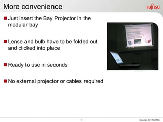 More convenience
 Just insert the Bay Projector in the
  modular bay


 Lense and bulb have to be folded out
  and clicked into place


 Ready to use in seconds


 No external projector or cables required




                                 1           Copyright 2011 FUJITSU
 