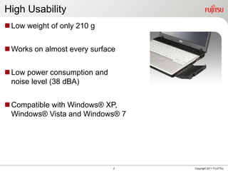 High Usability
 Low weight of only 210 g


 Works on almost every surface


 Low power consumption and
  noise level (38 dBA)


 Compatible with Windows® XP,
  Windows® Vista and Windows® 7




                              2   Copyright 2011 FUJITSU
 