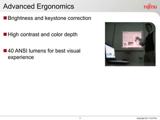 Advanced Ergonomics
 Brightness and keystone correction


 High contrast and color depth


 40 ANSI lumens for best visual
  experience




                                  3    Copyright 2011 FUJITSU
 