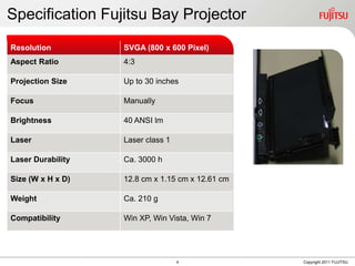 Specification Fujitsu Bay Projector
Resolution                  SVGA (800 x 600 Pixel)
Aspect Ratio
  Resolution          SVGA (800x600 Pixel)
                         4:3
   Aspect Ratio       4:3
Projection Size             Up to 30 inches
   Projection Size    up to 30 inches
Focus                       Manually
   Focus              manually
Brightness (ANSI
   Brightness         40 ANSI ANSI lm
                           40 lm
   Lumens)
Laser
   Laser              LaserLaser class 1
                            class 1
   Laser Durability
Laser Durability      ca. 3000h3000 h
                           Ca.
   Size               12,80cm x 1,15cm x 12,61cm
Size (W x H x D)      (W x H x D) x 1.15 cm x 12.61 cm
                           12.8 cm
  Weight              ca. 210g
Weight                     Ca. 210 g
  Compatibility       Win XP, Win Vista, Win 7
Compatibility              Win XP, Win Vista, Win 7




                                           4             Copyright 2011 FUJITSU
 