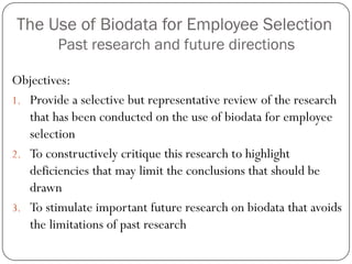 The Use of Biodata for Employee Selection
        Past research and future directions

Objectives:
1. Provide a selective but representative review of the research
   that has been conducted on the use of biodata for employee
   selection
2. To constructively critique this research to highlight
   deficiencies that may limit the conclusions that should be
   drawn
3. To stimulate important future research on biodata that avoids
   the limitations of past research
 