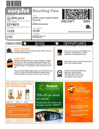 Please don't be late, the rest can't waitBoarding
pass
Travel
date
23 APR 2014WED
Flight
number
EZY8875
Gate
closes
13:55
Seat
number
21D
Flying
from
(LGW) London Gatwick (North
Terminal)
Going
to
(AMS) Amsterdam
Flight
departs
14:25
Booking
reference
EML3GF7 S565
Passenger
SAWERS, PAUL Mr
Document
number
521144069 (P)
Drop your bags off at the bag drop desks. Desks close 40
minutes before departure.
Please only bring ONE piece of cabin baggage, no bigger
than 50 x 40 x 20cm including handles and wheels. We
guarantee this size will always travel with you either in the
overhead locker, or if necessary, under the seat in front of
you.
You can bring a slightly bigger bag up to the maximum size
of 56 x 45 x 25cm including handles and wheels, but on
some busy flights, your bag may have to go in the hold.
Departures
information
Photo ID is compulsory on all flights. You
will need a valid passport, or where
permitted, a national identity card.
Allow plenty of time to get through security
and to your departure gate.
 