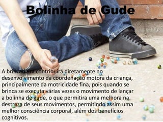 Bolinha de Gude
A brincadeira contribuirá diretamente no
desenvolvimento da coordenação motora da criança,
principalmente da motricidade fina, pois quando se
brinca se executa várias vezes o movimento de lançar
a bolinha de gude, o que permitira uma melhora na
destreza de seus movimentos, permitindo assim uma
melhor consciência corporal, além dos benefícios
cognitivos.
 