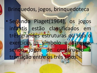 Brinquedos, jogos, brinquedoteca
• Segundo Piaget(1964), os jogos
infantis estão classificados em
três grandes estruturas ou seja o
exercício, o símbolo e a regra,
sendo jogos de construção a
transição entre os três tipos.
 