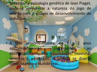 • Baseado na psicologia genética de Jean Piaget,
pode-se apresentar a natureza do jogo de
acordo com o estágio de desenvolvimento do
indivíduo.
• A fase sensório-motora, de 1 a 2 anos
aproximadamente, corresponde ao
desenvolvimento dos movimentos, muscular,
sentidos e percepção. A criança se diverte
conquistando o mundo real.
 