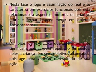 • Nesta fase o jogo é assimilação do real e se
caracteriza em exercícios funcionais pois está
relacionado a aspectos motores da criança.
(abrir e fechar braços, mexer em objetos
provocar sons).
• Os jogos de exercício, que aparentemente
significam apenas pura repetição de gestos,
neles a criança têm seus objetivos alcançados,
pois age para verificar o resultado de sua
ação.
 