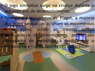 • O jogo simbólico surge na criança durante o
segundo ano de desenvolvimento.
• Conforme pressupostos de Piaget, a maioria
dos jogos simbólicos acionam os movimentos
e as ações, sendo ao mesmo tempo
simbólicos e sensório-motores, porém são
designados de simbólicos à medida que o
simbolismo e outros fatores são integrados
 