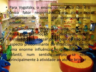 • Para Vygotsky, o ensino sistemático não é o
único fator responsável para alargar os
horizontes da zona de desenvolvimento
proximal.
• Ele considera o brinquedo uma importante
fonte de promoção do desenvolvimento,
afirmando que apesar do brinquedo não ser o
aspecto predominante da infância, ele exerce
uma enorme influência no desenvolvimento
infantil, num sentido amplo, se refere
principalmente à atividade ao ato de brincar
 