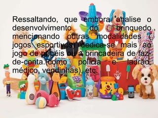 Ressaltando, que embora analise o
desenvolvimento do brinquedo
mencionando outras modalidades (
jogos esportivos) dedica-se mais ao
jogo de papéis ou a brincadeira de faz-
de-conta.(como polícia e ladrão,
médico, vendinhas), etc.
 