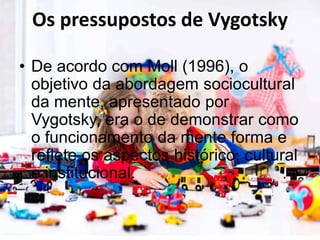 Os pressupostos de Vygotsky
• De acordo com Moll (1996), o
objetivo da abordagem sociocultural
da mente, apresentado por
Vygotsky, era o de demonstrar como
o funcionamento da mente forma e
reflete os aspectos histórico, cultural
e institucional.
 