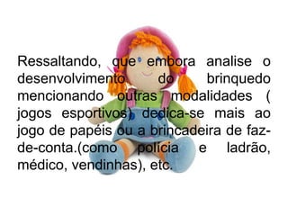 Ressaltando, que embora analise o
desenvolvimento do brinquedo
mencionando outras modalidades (
jogos esportivos) dedica-se mais ao
jogo de papéis ou a brincadeira de faz-
de-conta.(como polícia e ladrão,
médico, vendinhas), etc.
 