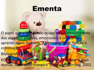 Ementa
O papel que o brinquedo ocupa no desenvolvimento
dos aspectos afetivos, emocionais e sociais na
aprendizagem humana. A brinquedoteca: função e
construção;
Bibliografia Básica:
KISHIMOTO, Tizuko Morchida(Org), O brincar e suas
teorias. São Paulo: Pioneira, Thomson Learning, 2002.
 