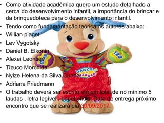 • Como atividade acadêmica quero um estudo detalhado a
cerca do desenvolvimento infantil, a importância do brincar e
da brinquedoteca para o desenvolvimento infantil.
• Tendo como fundamentação teórica os autores abaixo:
• Willian piaget
• Lev Vygotsky
• Daniel B. Elkonin
• Alexei Leontiev
• Tizuco Morchida
• Nylze Helena da Silva Cunha
• Adriana Friedmann
• O trabalho deverá ser escrito em um total de no mínimo 5
laudas , letra legível , papel ofício. Data de entrega próximo
encontro que se realizará dia 30/09/2017.
 