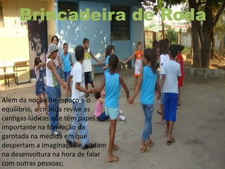 Brincadeira de Roda
Além da noção de espaço e o
equilíbrio, a ciranda revive as
cantigas lúdicas que têm papel
importante na formação da
garotada na medida em que
despertam a imaginação e ajudam
na desenvoltura na hora de falar
com outras pessoas;
 