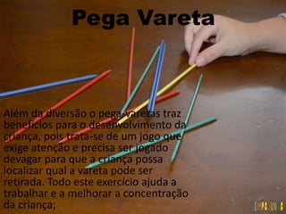 Pega Vareta
Além da diversão o pega-varetas traz
benefícios para o desenvolvimento da
criança, pois trata-se de um jogo que
exige atenção e precisa ser jogado
devagar para que a criança possa
localizar qual a vareta pode ser
retirada. Todo este exercício ajuda a
trabalhar e a melhorar a concentração
da criança;
 