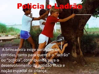 Policia e Ladrão
A brincadeira exige variações de
corridas, tanto para quem é o “ladrão”
ou “policia”, contribuindo para o
desenvolvimento da aptidão física e
noção espacial da criança;
 