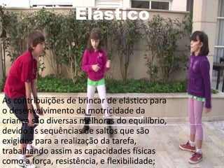 Elástico
As contribuições de brincar de elástico para
o desenvolvimento da motricidade da
criança são diversas melhoras do equilíbrio,
devido às sequências de saltos que são
exigidos para a realização da tarefa,
trabalhando assim as capacidades físicas
como a força, resistência, e flexibilidade;
 