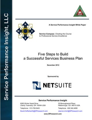 A Service Performance Insight White Paper
Service Compass: Charting the Course
to Professional Service Excellence
Five Steps to Build
a Successful Services Business Plan
December 2012
Sponsored by
Service Performance Insight
6260 Winter Hazel Drive 25 Boroughwood Place
Liberty Township, OH 45044 USA Hillsborough, CA 94010 USA
Telephone: 513.759.5443 Telephone: 650.342.4690
David.Hofferberth@SPIresearch.com Jeanne.Urich@SPIresearch.com
www.SPIresearch.com
 