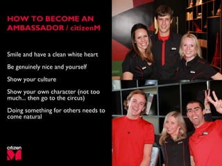 Smile and have a clean white heart
Be genuinely nice and yourself
Show your culture
Show your own character (not too
much... then go to the circus)
Doing something for others needs to
come natural
HOW TO BECOME AN
AMBASSADOR / citizenM
 
