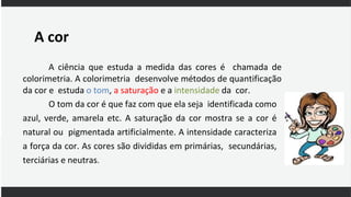 A cor
A ciência que estuda a medida das cores é chamada de
colorimetria. A colorimetria desenvolve métodos de quantificação
da cor e estuda o tom, a saturação e a intensidade da cor.
O tom da cor é que faz com que ela seja identificada como
azul, verde, amarela etc. A saturação da cor mostra se a cor é
natural ou pigmentada artificialmente. A intensidade caracteriza
a força da cor. As cores são divididas em primárias, secundárias,
terciárias e neutras.
 