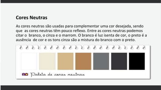 Cores Neutras
As cores neutras são usadas para complementar uma cor desejada, sendo
que as cores neutras têm pouco reflexo. Entre as cores neutras podemos
citar o branco, o cinza e o marrom. O branco é luz isenta de cor, o preto é a
ausência de cor e os tons cinza são a mistura do branco com o preto.
 