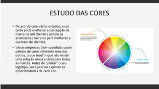 ESTUDO DAS CORES
• De acordo com vários estudos, a cor
certa pode melhorar a percepção da
marca de um cliente e evocar as
associações corretas para melhorar a
sua base de clientes.
• Várias empresas bem-sucedidas usam
paletas de cores diferente uma das
outras, o que mostra que não existe
uma solução única e ideal para todas
as marcas. Antes de “pintar” o seu
logotipo, você precisa explorar as
especificidades de cada cor.
 