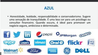 AZUL
• Honestidade, lealdade, responsabilidade e conservadorismo. Sugere
uma sensação de tranquilidade. É uma boa cor para um psicólogo ou
consultor financeiro. Quando escuro, é ideal para promover um
negócio seguro, ambicioso e determinado.
 