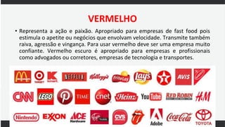 VERMELHO
• Representa a ação e paixão. Apropriado para empresas de fast food pois
estimula o apetite ou negócios que envolvam velocidade. Transmite também
raiva, agressão e vingança. Para usar vermelho deve ser uma empresa muito
confiante. Vermelho escuro é apropriado para empresas e profissionais
como advogados ou corretores, empresas de tecnologia e transportes.
 