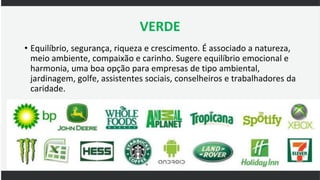 VERDE
• Equilíbrio, segurança, riqueza e crescimento. É associado a natureza,
meio ambiente, compaixão e carinho. Sugere equilíbrio emocional e
harmonia, uma boa opção para empresas de tipo ambiental,
jardinagem, golfe, assistentes sociais, conselheiros e trabalhadores da
caridade.
 