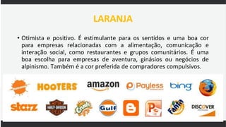 LARANJA
• Otimista e positivo. É estimulante para os sentidos e uma boa cor
para empresas relacionadas com a alimentação, comunicação e
interação social, como restaurantes e grupos comunitários. É uma
boa escolha para empresas de aventura, ginásios ou negócios de
alpinismo. Também é a cor preferida de compradores compulsivos.
 