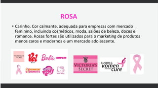 ROSA
• Carinho. Cor calmante, adequada para empresas com mercado
feminino, incluindo cosméticos, moda, salões de beleza, doces e
romance. Rosas fortes são utilizados para o marketing de produtos
menos caros e modernos e um mercado adolescente.
 