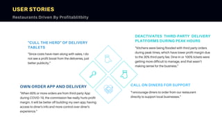 DEACTIVATES THIRD-PARTY DELIVERY
PLATFORMS DURING PEAK HOURS
“Kitchens were being flooded with third party orders
during peak times, which have lower profit-margin due
to the 30% third-party fee. Dine-in or 100% tickets were
getting more difficult to manage, and that wasn’t
making sense for the business.”
"CULL THE HERD" OF DELIVERY
TABLETS
"Since costs have risen along with sales, I do
not see a profit boost from the deliveries, just
better publicity.”
OWN ORDER APP AND DELIVERY
"When 60% or more orders are from third-party App
during COVID-19, the commission fee really hurts profit
margin. It will be better off building my own app, having
access to diner's info and more control over diner's
experience."
USER STORIES
Restaurants Driven By Profitablitbity
CALL ON DINERS FOR SUPPORT
"I encourage diners to order from our restaurant
directly to support local businesses."
 
