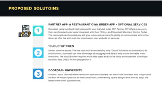 PROPOSED SOLUTOINS
Similar to online stores. The low cost tech driven delivery-only “Cloud" Kitchens are catered only to
online diners. Doordash can take advantage of its aggregated data to help curate desirable menu
selections. The cloud kitchen requires much less space and can be setup and expanded to multiple
locations fast. COVID-19 has prepped for it.
"CLOUD" KITCHEN
Doordash helps build and host restaurant's own-branded order APP. Partner APP offers restaurants
their own branded order apps integrated with their POS sys and Doordash Merchant Control Portal.
The restaurant own-branded app will give restaurant-partners the ability to communicate with online
diners at a flat fee with multi-tier commission rates and add-on services.
PARTNER APP- A RESTAURANT OWN ORDER APP + OPTIONAL SERVICES
A video / audio channel where restaurant operators/dashers can learn from Doordash data insights and
the best of industry practice on menu selections, staff training, space designs and more to adapt the
latest online diner's preferences.
DOORDASH UNIVERSITY
2
3
1
 