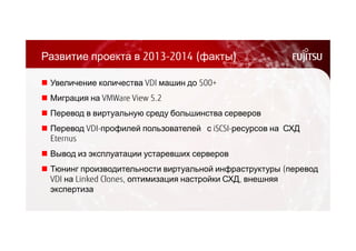 Развитие проекта в 2013-2014 (факты) 
 Увеличение количества VDI машин до 500+ 
 Миграция на VMWare View 5.2 
 Перевод в виртуальную среду большинства серверов 
 Перевод VDI-профилей пользователей с iSCSI-ресурсов на СХД 
Eternus 
 Вывод из эксплуатации устаревших серверов 
 Тюнинг производительности виртуальной инфраструктуры (перевод 
VDI на Linked Clones, оптимизация настройки СХД, внешняя 
экспертиза 
 