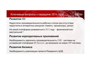 Ключевые вопросы к середине 2014 года 
Развитие VDI 
Недостаток производительности рабочих столов при отсутствии 
недостатка в аппаратных ресурсах (память, процессоры, диски) 
На какой платформе развиваться в 2015 году – физической или 
виртуальной ? 
Развитие корпоративных приложений 
Необходимость увеличить производительность CORE –системы на 
устаревшей платформе MS Navision до миграции на новую ERP-системы 
Развитие бизнеса 
Необходимость реализации проекта Резервного ЦОД 
 