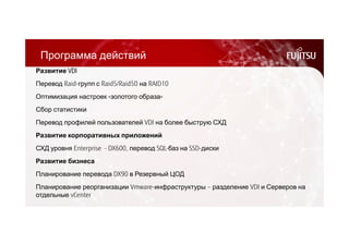 Программа действий 
Развитие VDI 
Перевод Raid-групп с Raid5/Raid50 на RAID10 
Оптимизация настроек «золотого образа» 
Сбор статистики 
Перевод профилей пользователей VDI на более быструю СХД 
Развитие корпоративных приложений 
СХД уровня Enterprise - DX600, перевод SQL-баз на SSD-диски 
Развитие бизнеса 
Планирование перевода DX90 в Резервный ЦОД 
Планирование реорганизации Vmware-инфраструктуры – разделение VDI и Серверов на 
отдельные vCenter 
 